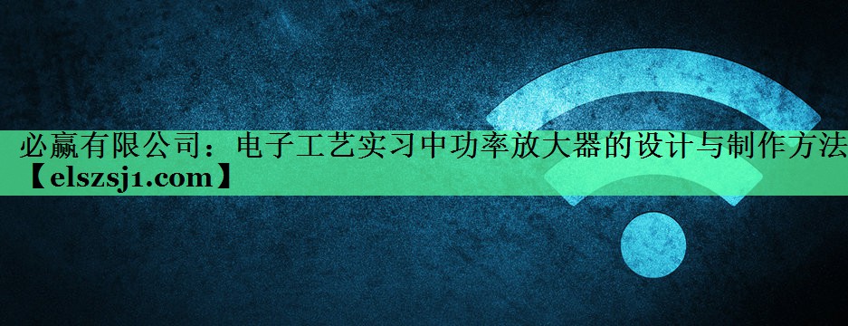 必赢有限公司:电子工艺实习中功率放大器的设计与制作方法 必赢有限公司:电子工艺实习中功率放大器的设计与制作方法
