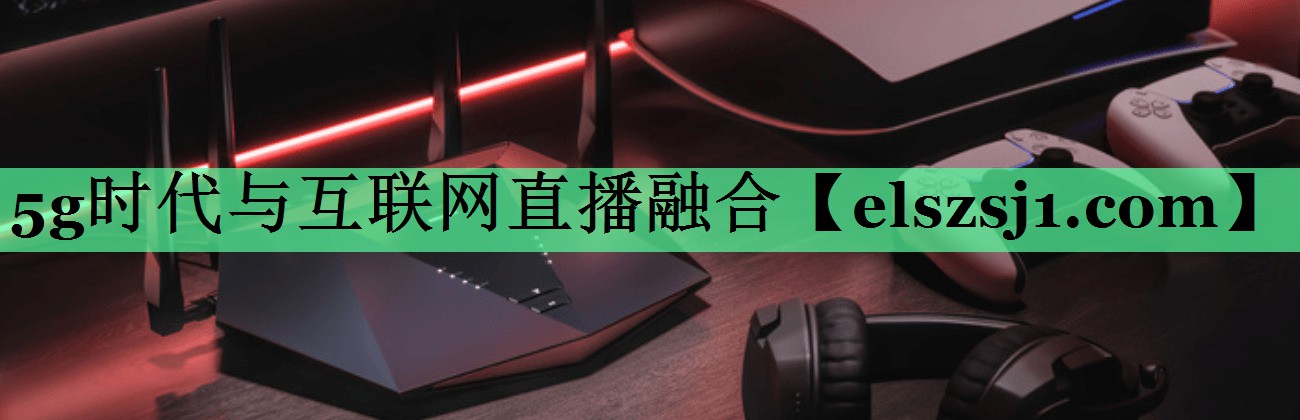 5g时代与互联网直播融合 5g时代与互联网直播融合